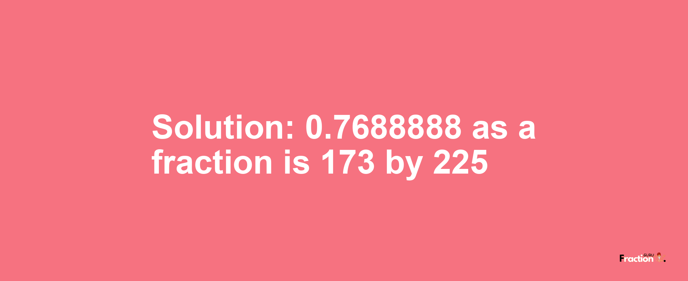 Solution:0.7688888 as a fraction is 173/225